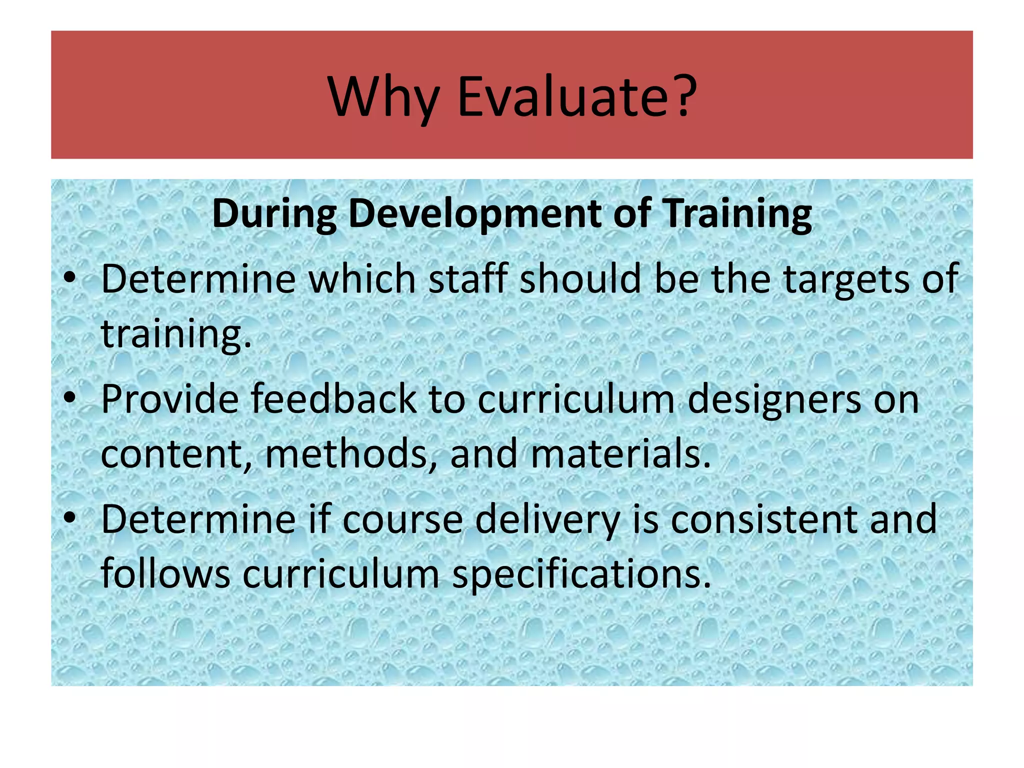 Why Evaluate?
         During Development of Training
• Determine which staff should be the targets of
  training.
• Provide feedback to curriculum designers on
  content, methods, and materials.
• Determine if course delivery is consistent and
  follows curriculum specifications.
 