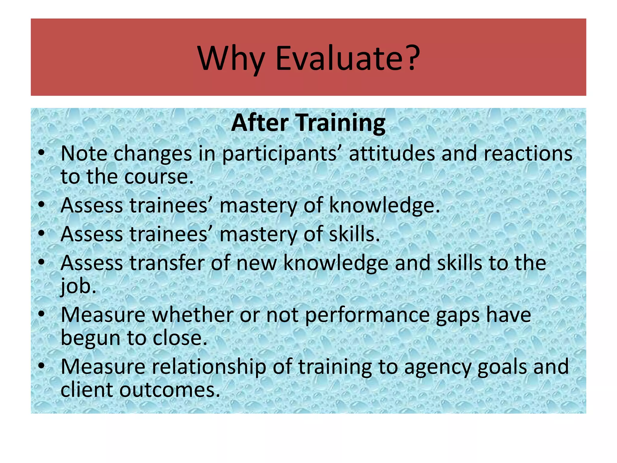 Why Evaluate?
                   After Training
• Note changes in participants’ attitudes and reactions
  to the course.
• Assess trainees’ mastery of knowledge.
• Assess trainees’ mastery of skills.
• Assess transfer of new knowledge and skills to the
  job.
• Measure whether or not performance gaps have
  begun to close.
• Measure relationship of training to agency goals and
  client outcomes.
 
