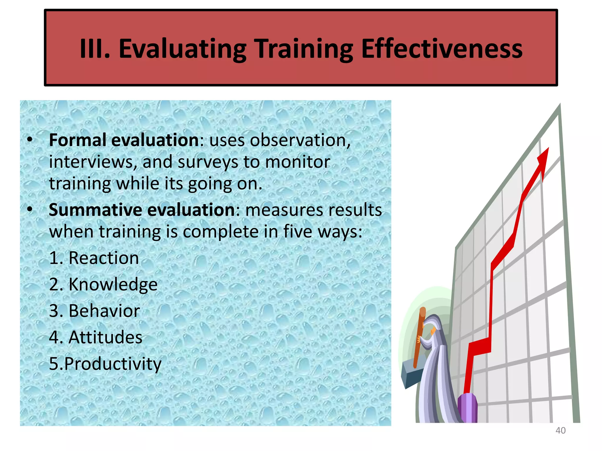 III. Evaluating Training Effectiveness

• Formal evaluation: uses observation,
  interviews, and surveys to monitor
  training while its going on.
• Summative evaluation: measures results
  when training is complete in five ways:
  1. Reaction
  2. Knowledge
  3. Behavior
  4. Attitudes
  5.Productivity


                                               40
 