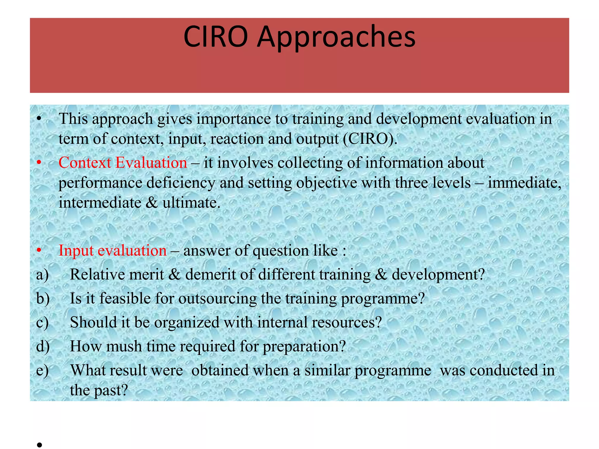 CIRO Approaches

• This approach gives importance to training and development evaluation in
  term of context, input, reaction and output (CIRO).
• Context Evaluation – it involves collecting of information about
  performance deficiency and setting objective with three levels – immediate,
  intermediate & ultimate.

• Input evaluation – answer of question like :
a) Relative merit & demerit of different training & development?
b) Is it feasible for outsourcing the training programme?
c) Should it be organized with internal resources?
d) How mush time required for preparation?
e) What result were obtained when a similar programme was conducted in
    the past?
 