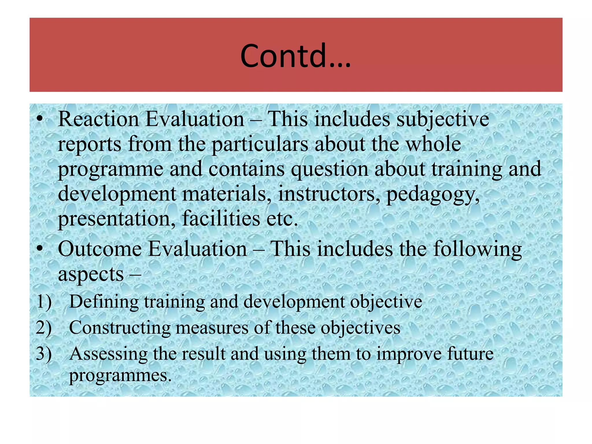 Contd…
• Reaction Evaluation – This includes subjective
  reports from the particulars about the whole
  programme and contains question about training and
  development materials, instructors, pedagogy,
  presentation, facilities etc.
• Outcome Evaluation – This includes the following
  aspects –
1) Defining training and development objective
2) Constructing measures of these objectives
3) Assessing the result and using them to improve future
   programmes.
 