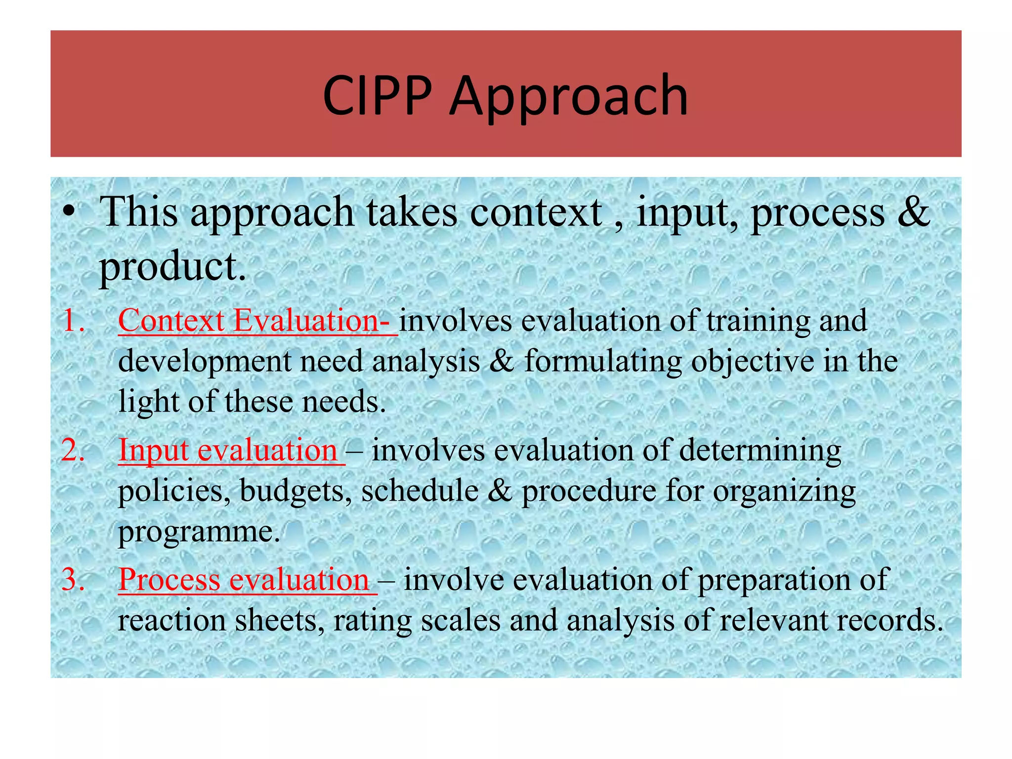CIPP Approach
• This approach takes context , input, process &
  product.
1. Context Evaluation- involves evaluation of training and
   development need analysis & formulating objective in the
   light of these needs.
2. Input evaluation – involves evaluation of determining
   policies, budgets, schedule & procedure for organizing
   programme.
3. Process evaluation – involve evaluation of preparation of
   reaction sheets, rating scales and analysis of relevant records.
 