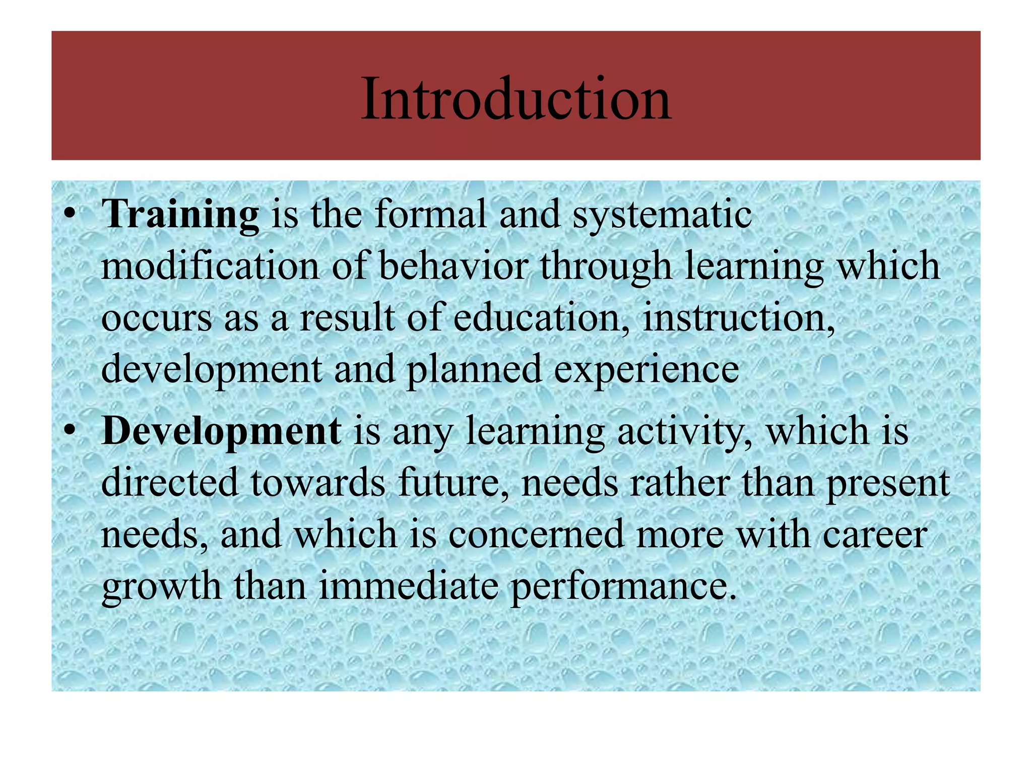 Introduction
• Training is the formal and systematic
  modification of behavior through learning which
  occurs as a result of education, instruction,
  development and planned experience
• Development is any learning activity, which is
  directed towards future, needs rather than present
  needs, and which is concerned more with career
  growth than immediate performance.
 