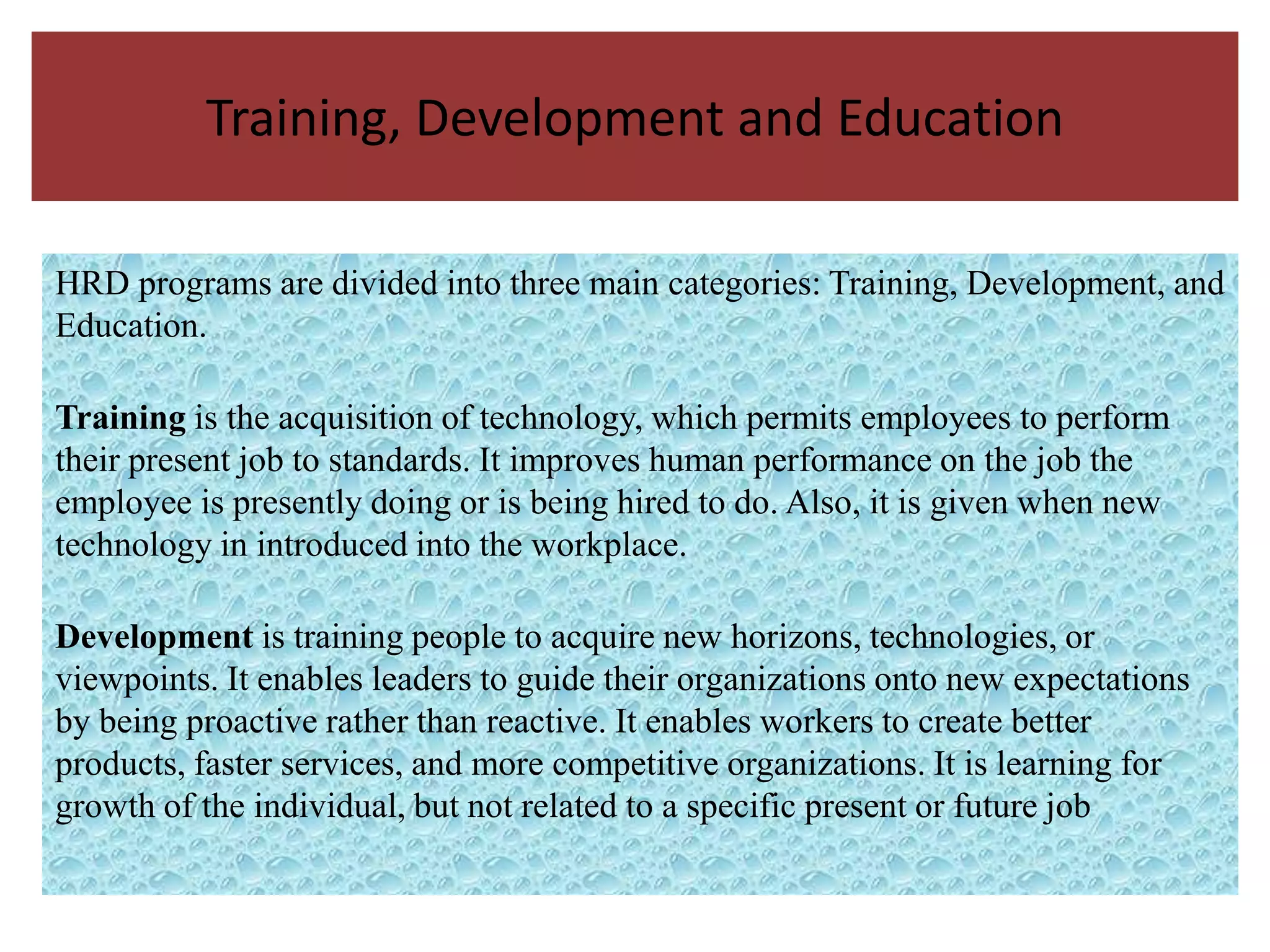 Training, Development and Education

HRD programs are divided into three main categories: Training, Development, and
Education.

Training is the acquisition of technology, which permits employees to perform
their present job to standards. It improves human performance on the job the
employee is presently doing or is being hired to do. Also, it is given when new
technology in introduced into the workplace.

Development is training people to acquire new horizons, technologies, or
viewpoints. It enables leaders to guide their organizations onto new expectations
by being proactive rather than reactive. It enables workers to create better
products, faster services, and more competitive organizations. It is learning for
growth of the individual, but not related to a specific present or future job
 