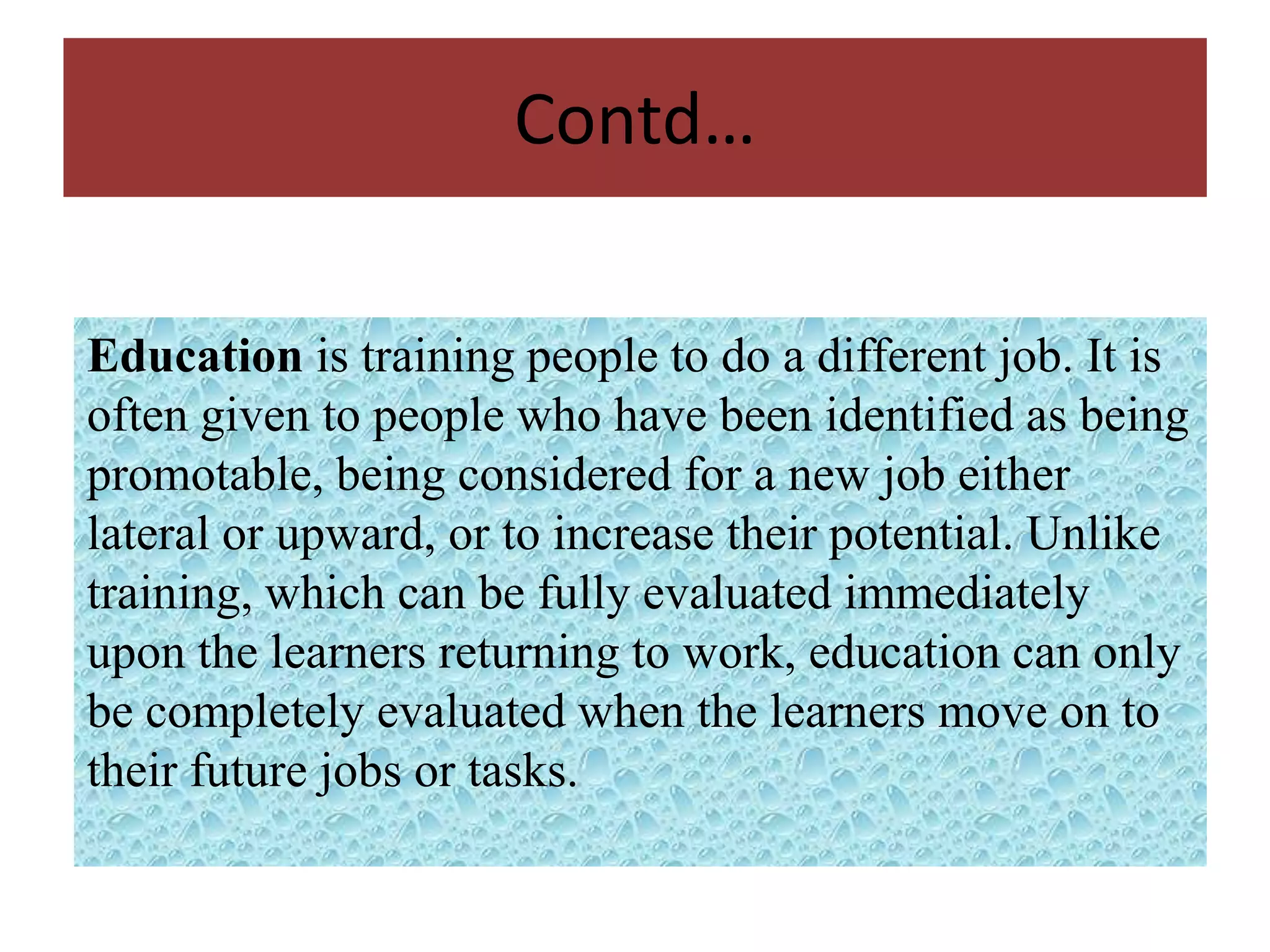 Contd…

Education is training people to do a different job. It is
often given to people who have been identified as being
promotable, being considered for a new job either
lateral or upward, or to increase their potential. Unlike
training, which can be fully evaluated immediately
upon the learners returning to work, education can only
be completely evaluated when the learners move on to
their future jobs or tasks.
 