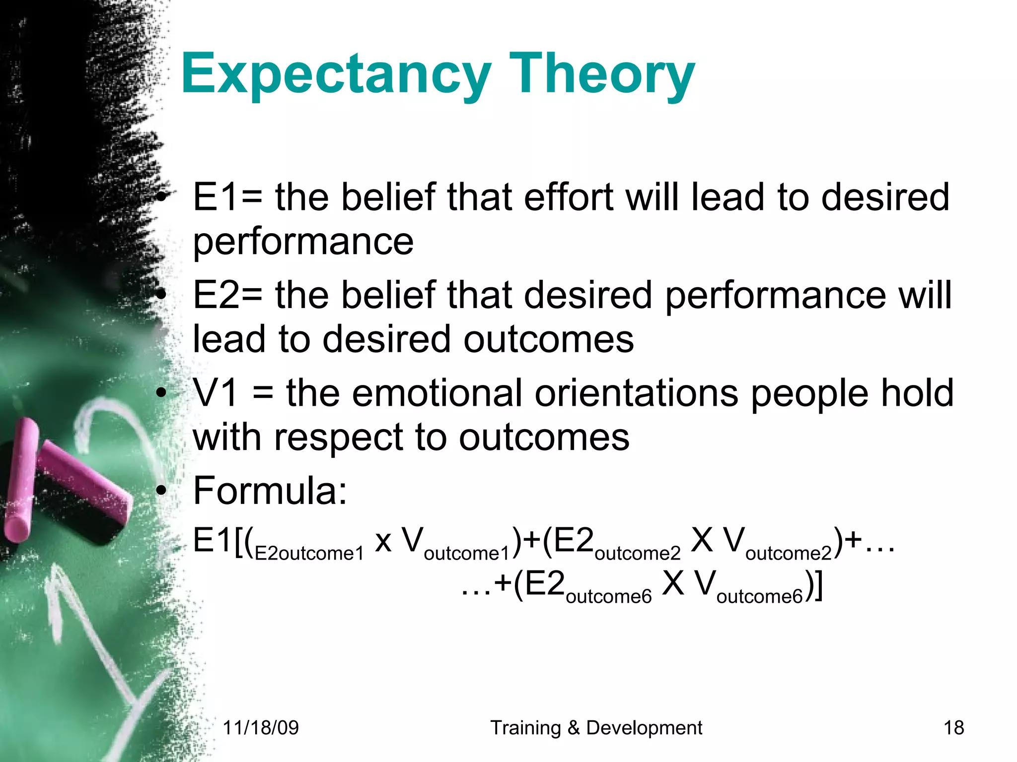 Expectancy Theory E1= the belief that effort will lead to desired performance E2= the belief that desired performance will lead to desired outcomes V1 = the emotional orientations people hold with respect to outcomes  Formula: E1[( E2outcome1  x V outcome1 )+(E2 outcome2  X V outcome2 )+…  …+(E2 outcome6  X V outcome6 )] 