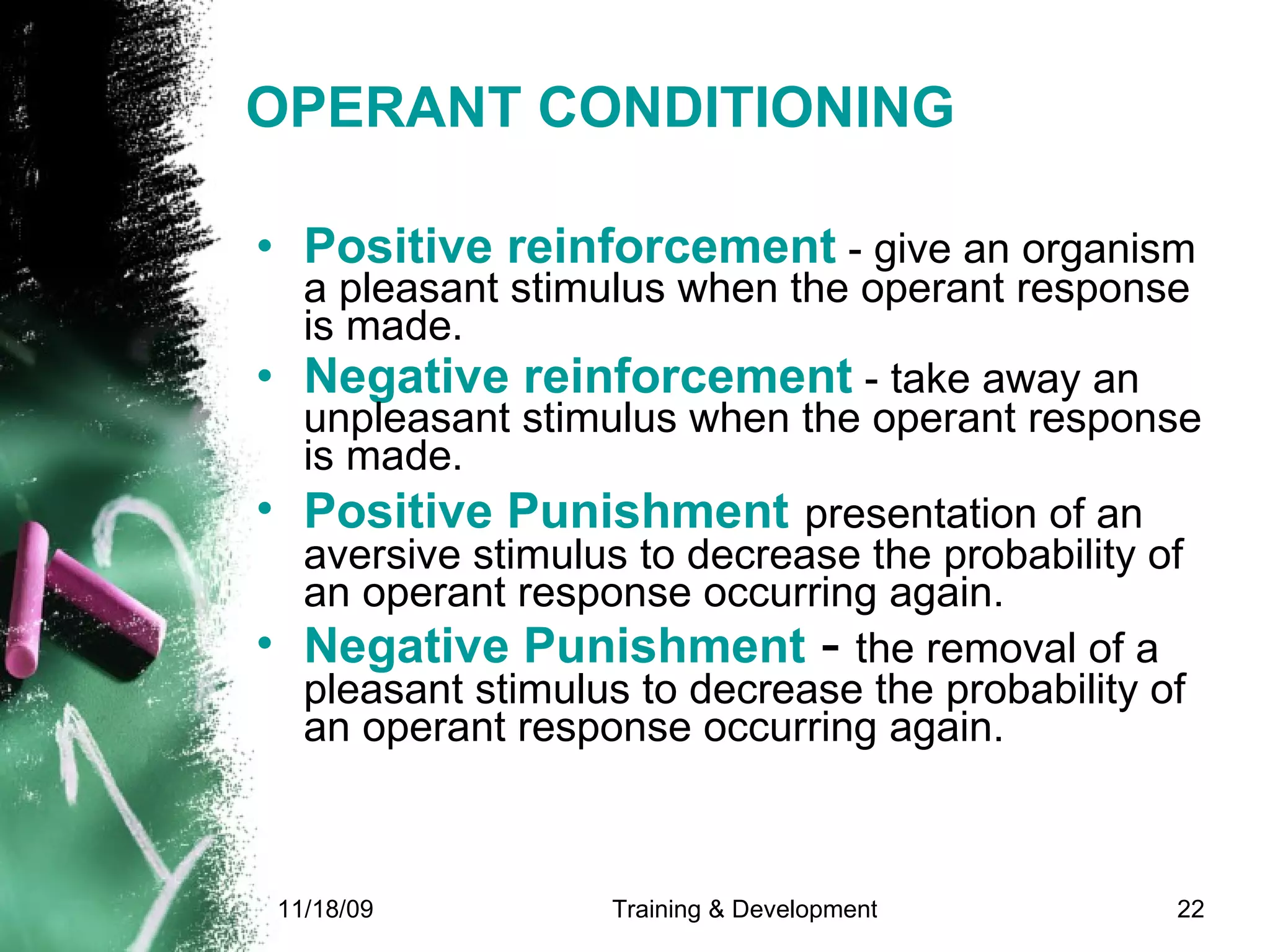 OPERANT CONDITIONING Positive reinforcement  - give an organism a pleasant stimulus when the operant response is made.  Negative reinforcement  - take away an unpleasant stimulus when the operant response is made.  Positive Punishment   presentation of an aversive stimulus to decrease the probability of an operant response occurring again. Negative Punishment  -  the removal of a pleasant stimulus to decrease the probability of an operant response occurring again.   