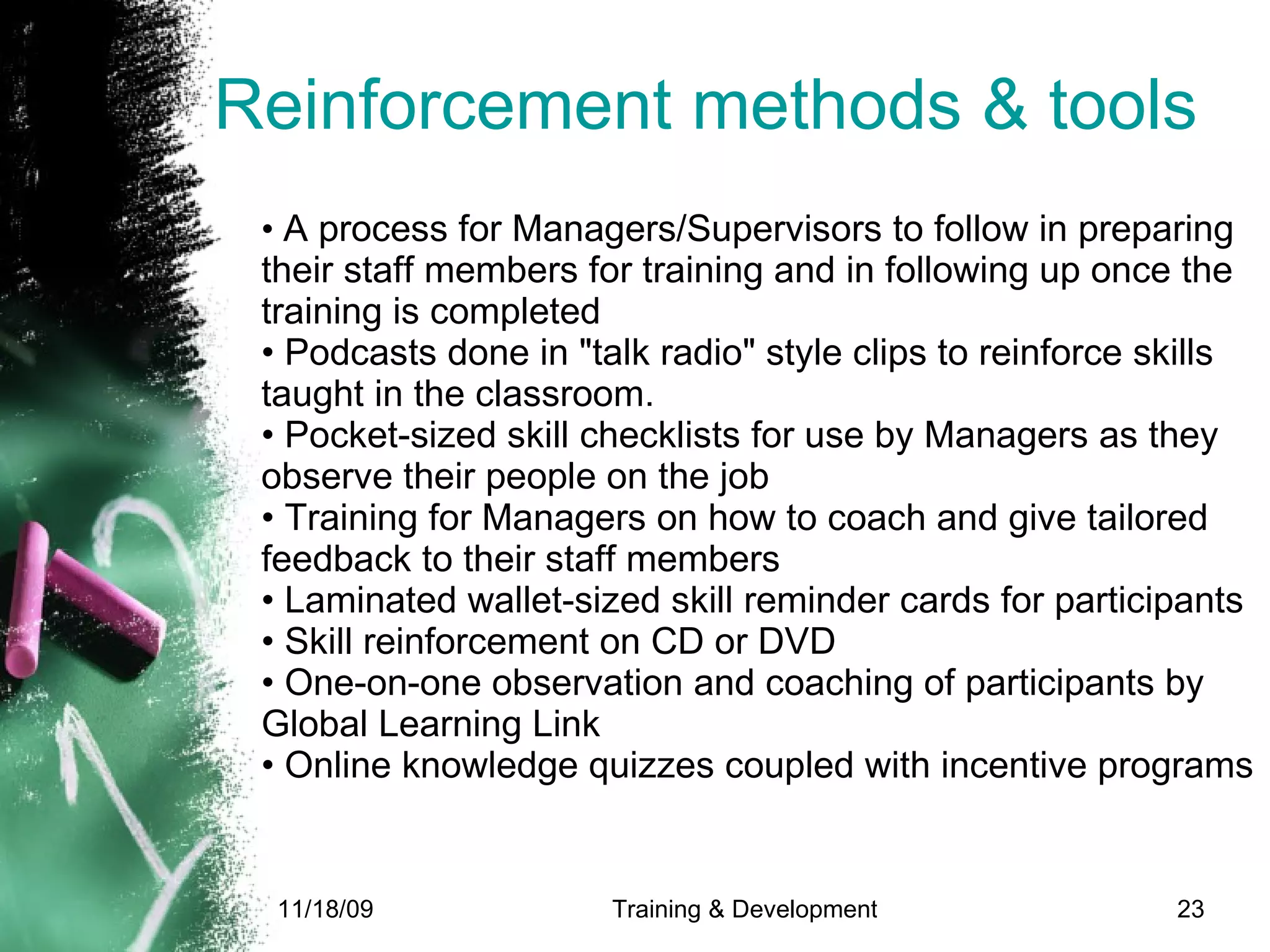 Reinforcement methods & tools •  A process for Managers/Supervisors to follow in preparing their staff members for training and in following up once the training is completed • Podcasts done in "talk radio" style clips to reinforce skills taught in the classroom. • Pocket-sized skill checklists for use by Managers as they observe their people on the job • Training for Managers on how to coach and give tailored feedback to their staff members  • Laminated wallet-sized skill reminder cards for participants • Skill reinforcement on CD or DVD • One-on-one observation and coaching of participants by Global Learning Link • Online knowledge quizzes coupled with incentive programs 