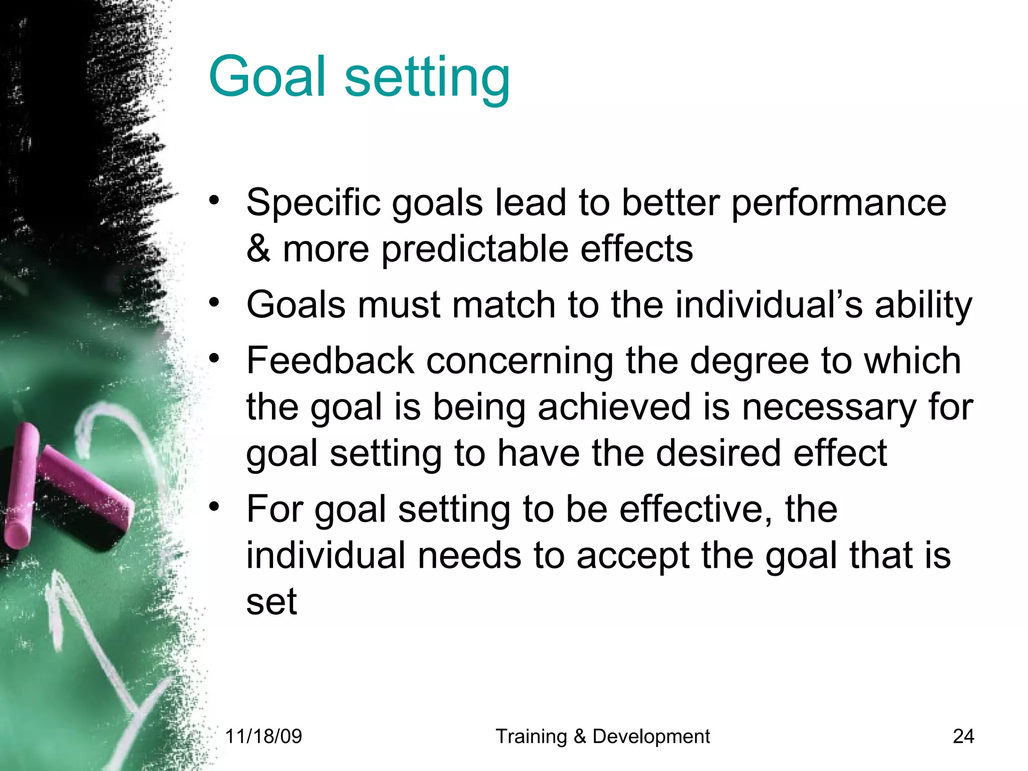 Goal setting Specific goals lead to better performance & more predictable effects Goals must match to the individual’s ability Feedback concerning the degree to which the goal is being achieved is necessary for goal setting to have the desired effect For goal setting to be effective, the individual needs to accept the goal that is set 