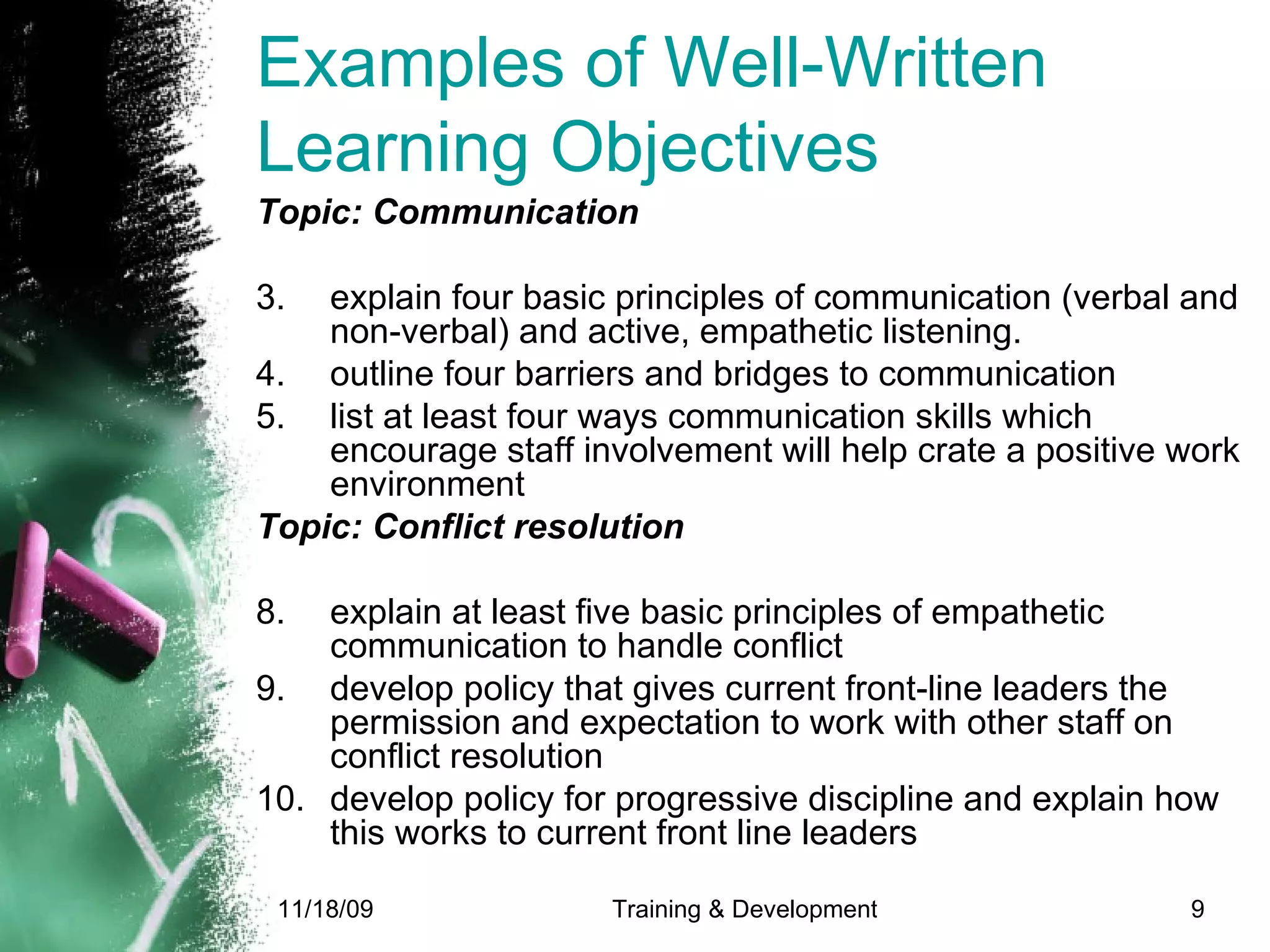 Examples of Well-Written Learning Objectives  Topic: Communication  explain four basic principles of communication (verbal and non-verbal) and active, empathetic listening. outline four barriers and bridges to communication list at least four ways communication skills which encourage staff involvement will help crate a positive work environment  Topic: Conflict resolution explain at least five basic principles of empathetic communication to handle conflict develop policy that gives current front-line leaders the permission and expectation to work with other staff on conflict resolution develop policy for progressive discipline and explain how this works to current front line leaders  