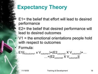 Expectancy Theory E1= the belief that effort will lead to desired performance E2= the belief that desired performance will lead to desired outcomes V1 = the emotional orientations people hold with respect to outcomes  Formula: E1[( E2outcome1  x V outcome1 )+(E2 outcome2  X V outcome2 )+…  …+(E2 outcome6  X V outcome6 )] 
