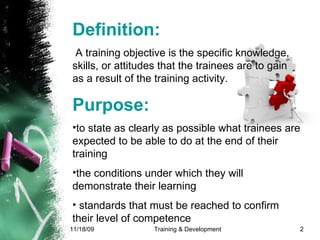 Definition: A training objective is the specific knowledge, skills, or attitudes that the trainees are to gain as a result of the training activity.  Purpose:   to state as clearly as possible what trainees are expected to be able to do at the end of their training  the conditions under which they will demonstrate their learning standards that must be reached to confirm their level of competence 
