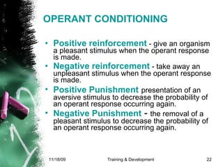 OPERANT CONDITIONING Positive reinforcement  - give an organism a pleasant stimulus when the operant response is made.  Negative reinforcement  - take away an unpleasant stimulus when the operant response is made.  Positive Punishment   presentation of an aversive stimulus to decrease the probability of an operant response occurring again. Negative Punishment  -  the removal of a pleasant stimulus to decrease the probability of an operant response occurring again.   