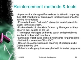 Reinforcement methods & tools •  A process for Managers/Supervisors to follow in preparing their staff members for training and in following up once the training is completed • Podcasts done in "talk radio" style clips to reinforce skills taught in the classroom. • Pocket-sized skill checklists for use by Managers as they observe their people on the job • Training for Managers on how to coach and give tailored feedback to their staff members  • Laminated wallet-sized skill reminder cards for participants • Skill reinforcement on CD or DVD • One-on-one observation and coaching of participants by Global Learning Link • Online knowledge quizzes coupled with incentive programs 