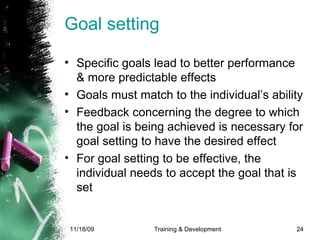 Goal setting Specific goals lead to better performance & more predictable effects Goals must match to the individual’s ability Feedback concerning the degree to which the goal is being achieved is necessary for goal setting to have the desired effect For goal setting to be effective, the individual needs to accept the goal that is set 