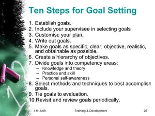 Ten Steps for Goal Setting Establish goals. Include your supervisee in selecting goals  Customise your plan.  Write out goals.  Make goals as specific, clear, objective, realistic, and obtainable as possible.  Create a hierarchy of objectives.  Divide goals into competency areas:  Knowledge and theory Practice and skill Personal self-awareness  Select methods and techniques to best accomplish goals.  Tie goals to evaluation.  Revisit and review goals periodically. 