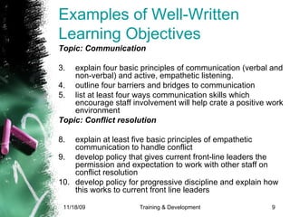 Examples of Well-Written Learning Objectives  Topic: Communication  explain four basic principles of communication (verbal and non-verbal) and active, empathetic listening. outline four barriers and bridges to communication list at least four ways communication skills which encourage staff involvement will help crate a positive work environment  Topic: Conflict resolution explain at least five basic principles of empathetic communication to handle conflict develop policy that gives current front-line leaders the permission and expectation to work with other staff on conflict resolution develop policy for progressive discipline and explain how this works to current front line leaders  