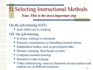 5) Selecting Instructional Methods
Note: This is the most important step
On-the job-training (OJT)


learn while you’re working

Off -the job-training








In house, training or classroom
External, consultancies or attending external classes
Independent bodies, such as government talks
Distance learning, from books or notes
Computer-assisted learning
Interactive-video training
Video conferencing, same as classroom except teachers and
students are in different locations.
27

 