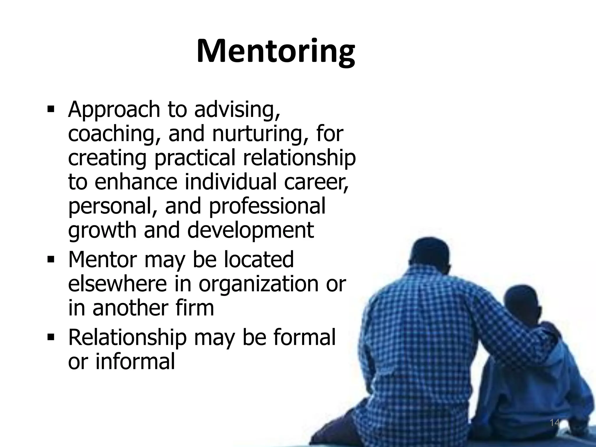 Mentoring
 Approach to advising,
coaching, and nurturing, for
creating practical relationship
to enhance individual career,
personal, and professional
growth and development
 Mentor may be located
elsewhere in organization or
in another firm
 Relationship may be formal
or informal
14
 