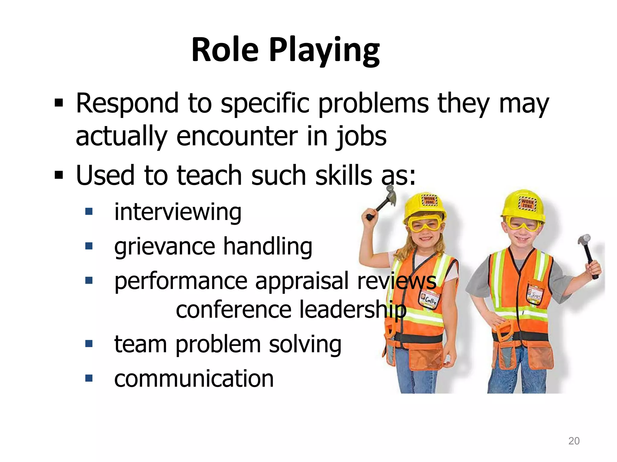 Role Playing
 Respond to specific problems they may
actually encounter in jobs
 Used to teach such skills as:
 interviewing
 grievance handling
 performance appraisal reviews
conference leadership
 team problem solving
 communication
20
 