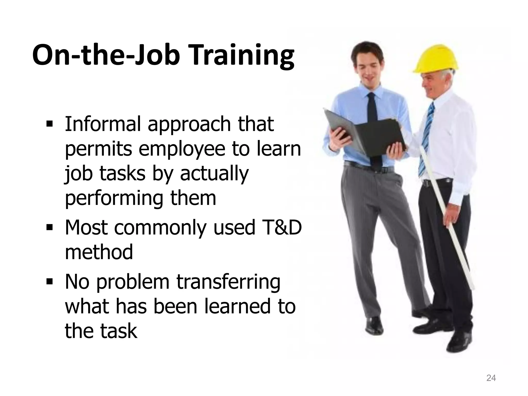 On-the-Job Training
 Informal approach that
permits employee to learn
job tasks by actually
performing them
 Most commonly used T&D
method
 No problem transferring
what has been learned to
the task
24
 