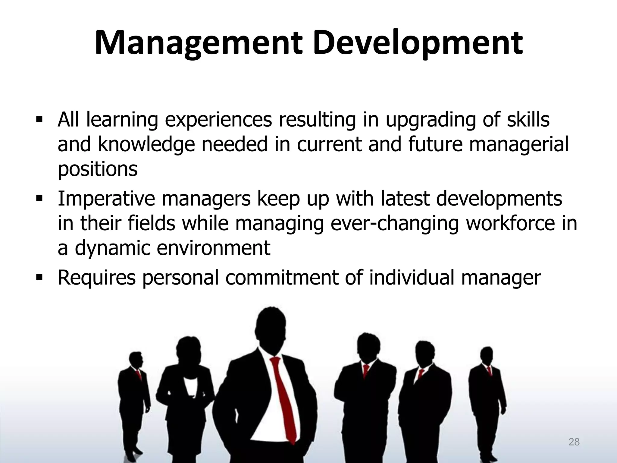 Management Development
 All learning experiences resulting in upgrading of skills
and knowledge needed in current and future managerial
positions
 Imperative managers keep up with latest developments
in their fields while managing ever-changing workforce in
a dynamic environment
 Requires personal commitment of individual manager
28
 