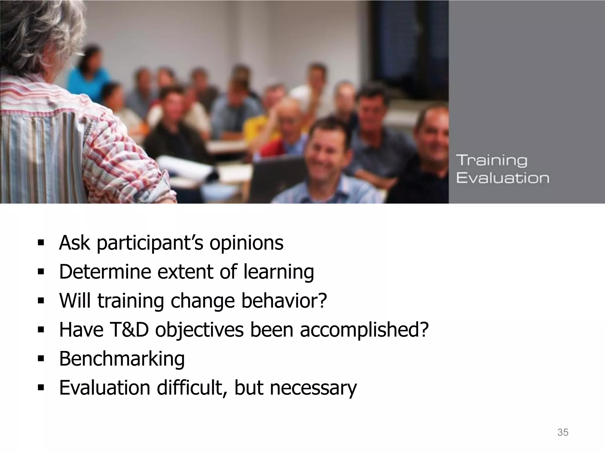Evaluating Human Resource
Development
 Ask participant’s opinions
 Determine extent of learning
 Will training change behavior?
 Have T&D objectives been accomplished?
 Benchmarking
 Evaluation difficult, but necessary
35
 