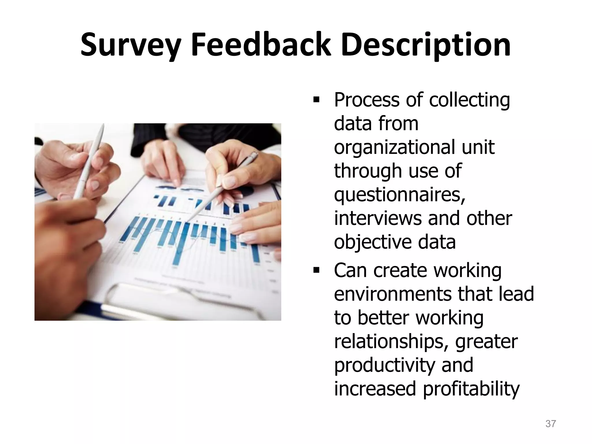 Survey Feedback Description
 Process of collecting
data from
organizational unit
through use of
questionnaires,
interviews and other
objective data
 Can create working
environments that lead
to better working
relationships, greater
productivity and
increased profitability
37
 