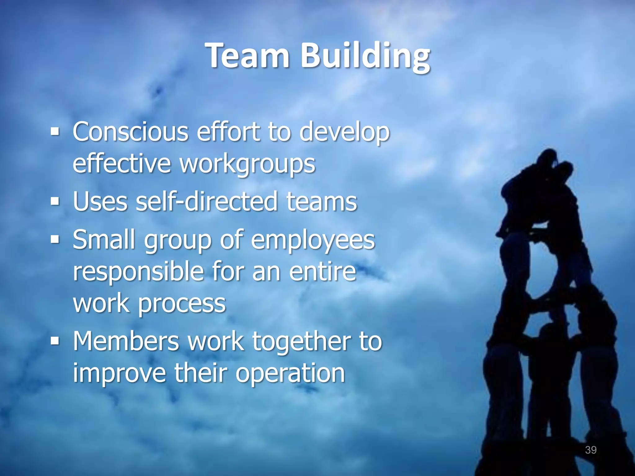 Team Building
 Conscious effort to develop
effective workgroups
 Uses self-directed teams
 Small group of employees
responsible for an entire
work process
 Members work together to
improve their operation
39
 