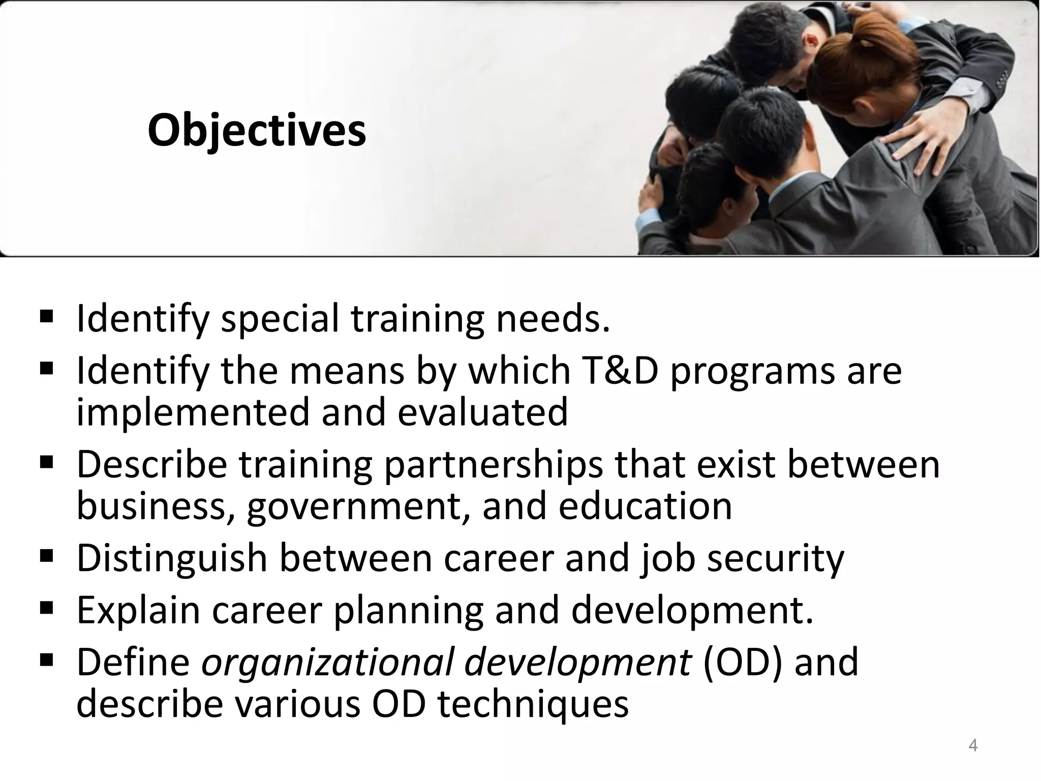 Objectives
 Identify special training needs.
 Identify the means by which T&D programs are
implemented and evaluated
 Describe training partnerships that exist between
business, government, and education
 Distinguish between career and job security
 Explain career planning and development.
 Define organizational development (OD) and
describe various OD techniques
4
 