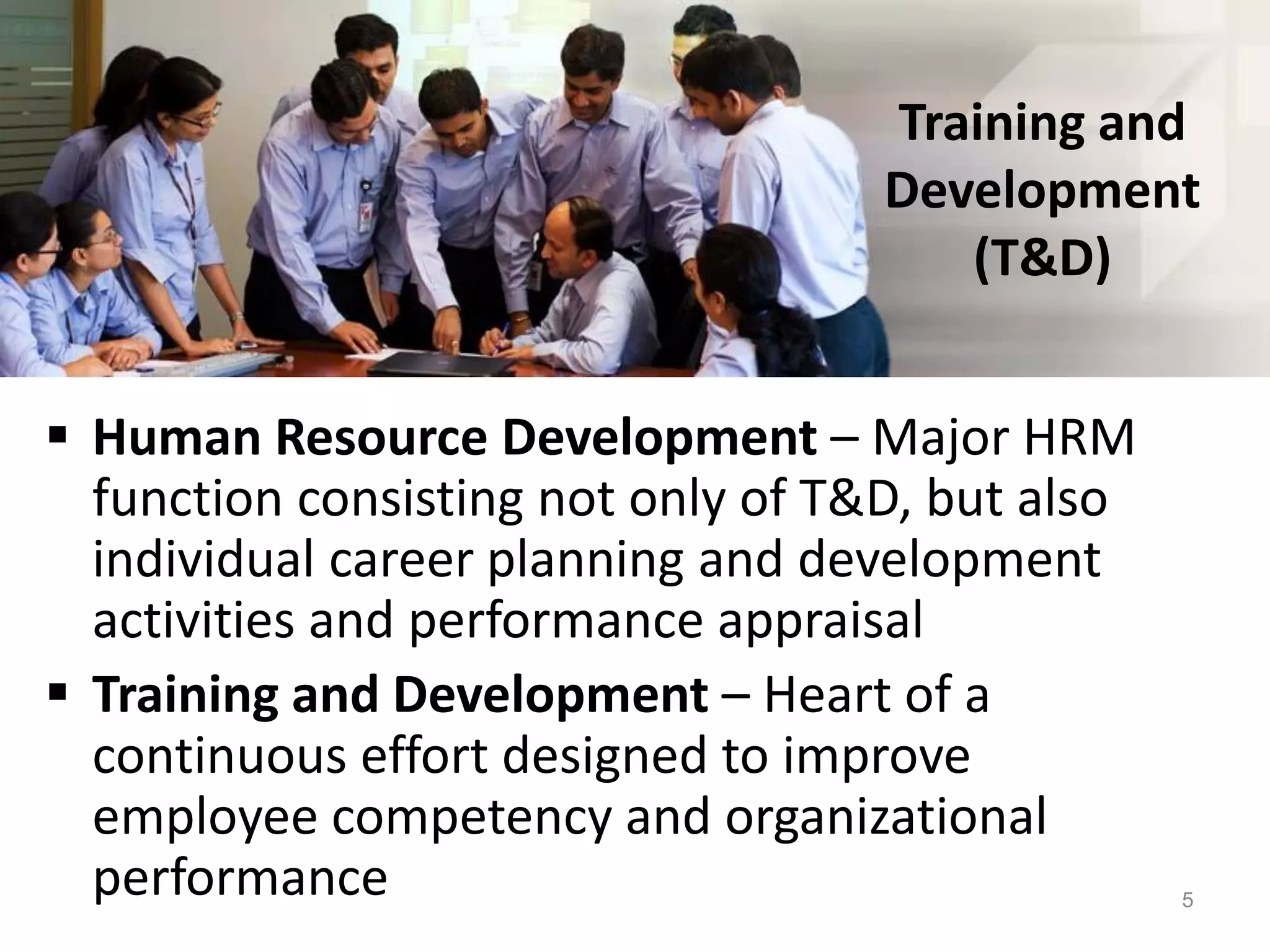 Training and
Development
(T&D)
 Human Resource Development – Major HRM
function consisting not only of T&D, but also
individual career planning and development
activities and performance appraisal
 Training and Development – Heart of a
continuous effort designed to improve
employee competency and organizational
performance 5
 