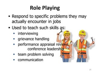 Role Playing
 Respond to specific problems they may
actually encounter in jobs
 Used to teach such skills as:
 interviewing
 grievance handling
 performance appraisal reviews
conference leadership
 team problem solving
 communication
20
 