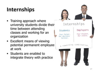 Internships
 Training approach where
university students divide their
time between attending
classes and working for an
organization
 Excellent means of viewing
potential permanent employee
at work
 Students are enabled to
integrate theory with practice
27
 