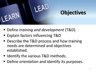 Objectives
 Define training and development (T&D).
 Explain factors influencing T&D
 Describe the T&D process and how training
needs are determined and objectives
established.
 Identify the various T&D methods.
 Define orientation and identify its purposes.
3
 
