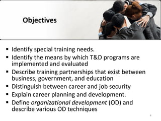 Objectives
 Identify special training needs.
 Identify the means by which T&D programs are
implemented and evaluated
 Describe training partnerships that exist between
business, government, and education
 Distinguish between career and job security
 Explain career planning and development.
 Define organizational development (OD) and
describe various OD techniques
4
 