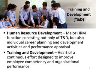 Training and
Development
(T&D)
 Human Resource Development – Major HRM
function consisting not only of T&D, but also
individual career planning and development
activities and performance appraisal
 Training and Development – Heart of a
continuous effort designed to improve
employee competency and organizational
performance 5
 