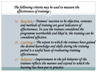 The following criteria may be used to measure the
effectiveness of training :
(a) Reaction :- Trainees’ reaction to be objective, contents
and methods of training are good indicators of
effectiveness. In case the trainees considered the
programme worthwhile and liked it, the training can be
considered effective.
(b) Learning :- The extent to which the trainees have gained
the desired knowledge and skills during the training
period is a useful basis of evaluating training
effectiveness.
(c) Behavior :-Improvement in the job behavior of the
trainees reflects the manner and extend to which the
learning has been put to practice.
 