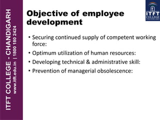 Objective of employee
development
• Securing continued supply of competent working
force:
• Optimum utilization of human resources:
• Developing technical & administrative skill:
• Prevention of managerial obsolescence:
 
