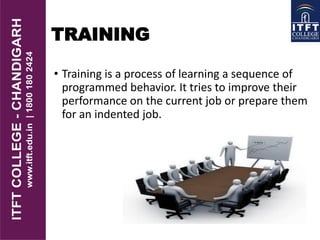 TRAINING
• Training is a process of learning a sequence of
programmed behavior. It tries to improve their
performance on the current job or prepare them
for an indented job.
 