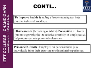 To improve health & safety : Proper training can help
prevent industrial accidents.
Obsolescence (becoming outdated) Prevention : It foster
(promote growth) the & initiative creativity of employees &
help to prevent manpower obsolescence.
Personnel Growth : Employee on personal basis gain
individually from their exposure to educational experiences.
CONTI…
 