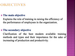  The main objective
Explains the role of training in raising the efficiency of
the performance of employees in the organization.
 The secondary objective
Clarification of the best modern available training
methods and types and their importance for the sake of
increasing of production and productivity.
 The main objective
Explains the role of training in raising the efficiency of
the performance of employees in the organization.
 The secondary objective
Clarification of the best modern available training
methods and types and their importance for the sake of
increasing of production and productivity.
 