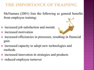 McNamara (2001) lists the following as general benefits
from employee training:
 increased job satisfaction and morale
 increased motivation
 increased efficiencies in processes, resulting in financial
gain
 increased capacity to adopt new technologies and
methods
 increased innovation in strategies and products
 reduced employee turnover
 