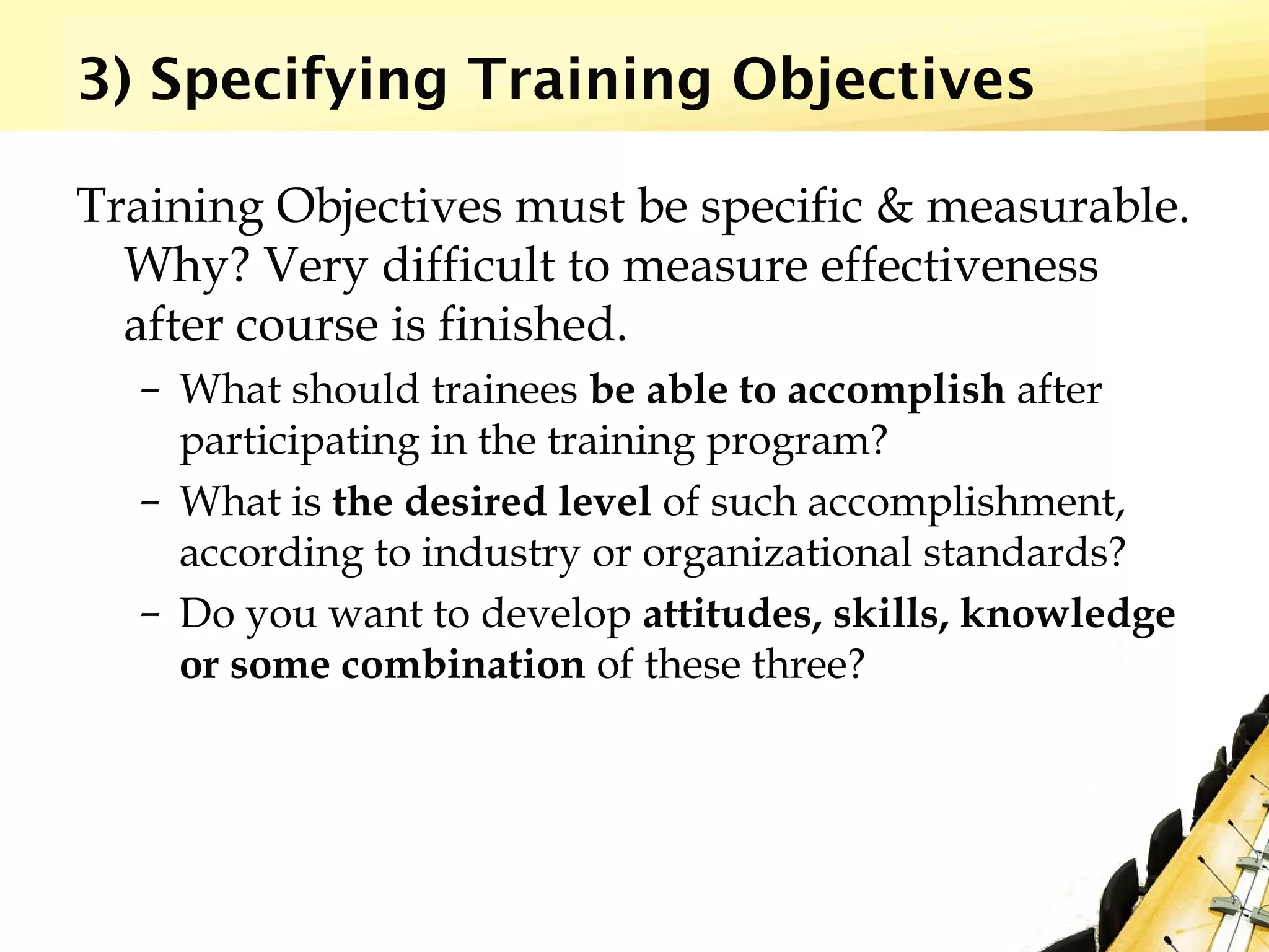 3) Specifying Training Objectives
Training Objectives must be specific & measurable.
Why? Very difficult to measure effectiveness
after course is finished.
– What should trainees be able to accomplish after
participating in the training program?
– What is the desired level of such accomplishment,
according to industry or organizational standards?
– Do you want to develop attitudes, skills, knowledge
or some combination of these three?
 