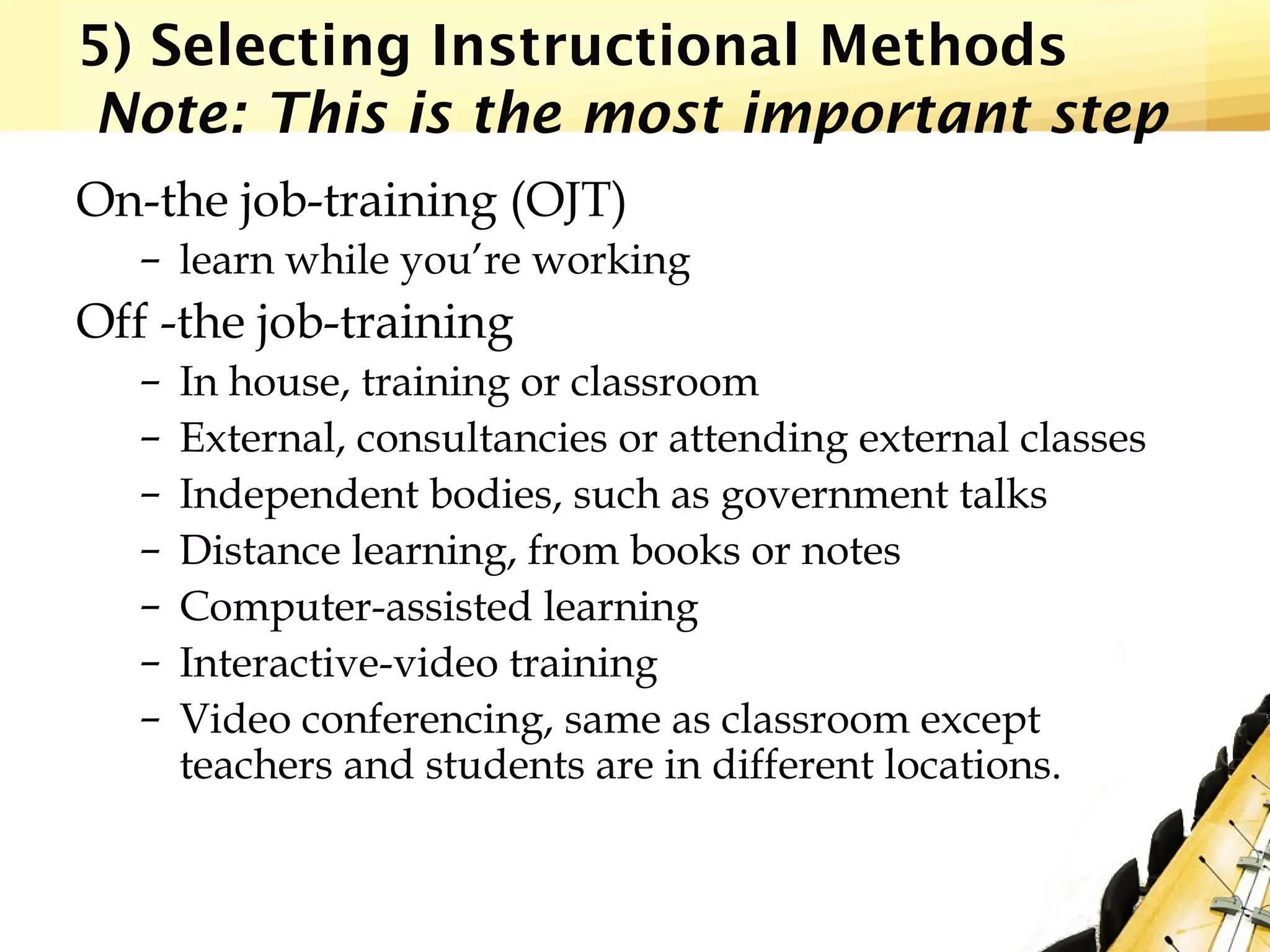 5) Selecting Instructional Methods
Note: This is the most important step
On-the job-training (OJT)
– learn while you’re working
Off -the job-training
– In house, training or classroom
– External, consultancies or attending external classes
– Independent bodies, such as government talks
– Distance learning, from books or notes
– Computer-assisted learning
– Interactive-video training
– Video conferencing, same as classroom except
teachers and students are in different locations.
 