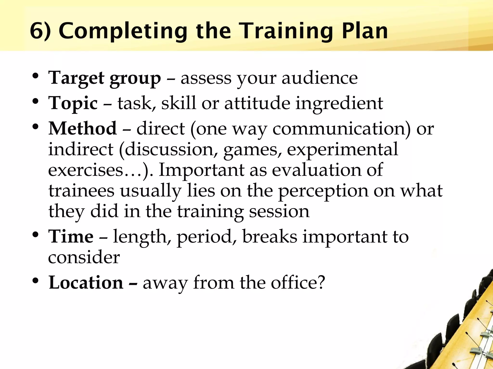 6) Completing the Training Plan
• Target group – assess your audience
• Topic – task, skill or attitude ingredient
• Method – direct (one way communication) or
indirect (discussion, games, experimental
exercises…). Important as evaluation of
trainees usually lies on the perception on what
they did in the training session
• Time – length, period, breaks important to
consider
• Location – away from the office?
 