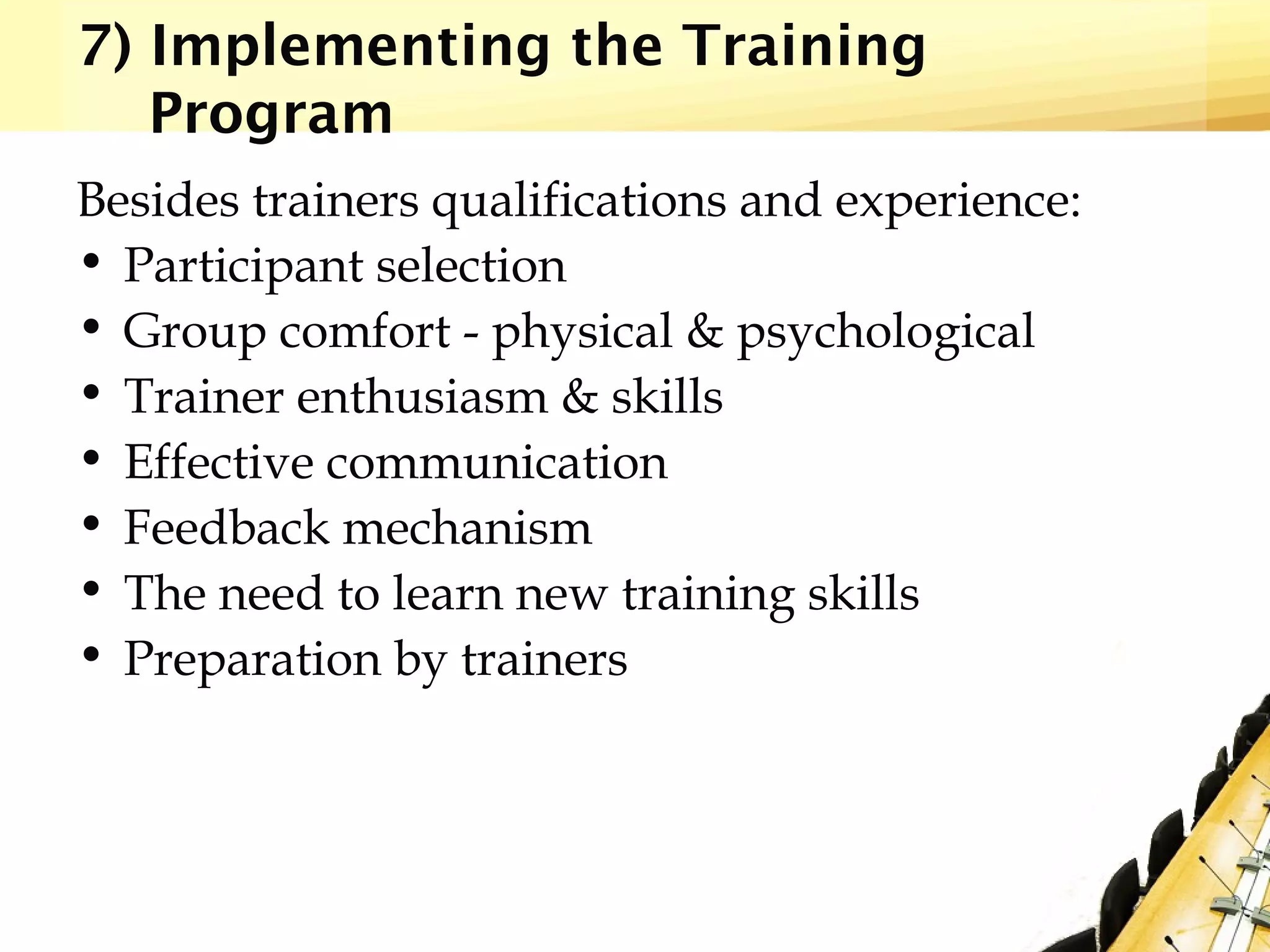 7) Implementing the Training
Program
Besides trainers qualifications and experience:
• Participant selection
• Group comfort - physical & psychological
• Trainer enthusiasm & skills
• Effective communication
• Feedback mechanism
• The need to learn new training skills
• Preparation by trainers
 