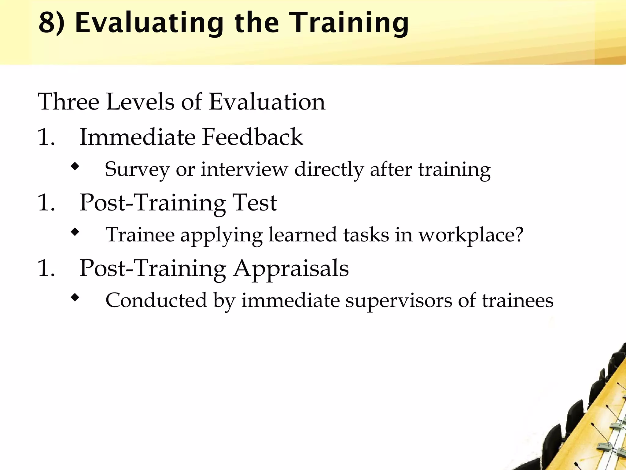 8) Evaluating the Training
Three Levels of Evaluation
1. Immediate Feedback
 Survey or interview directly after training
1. Post-Training Test
 Trainee applying learned tasks in workplace?
1. Post-Training Appraisals
 Conducted by immediate supervisors of trainees
 