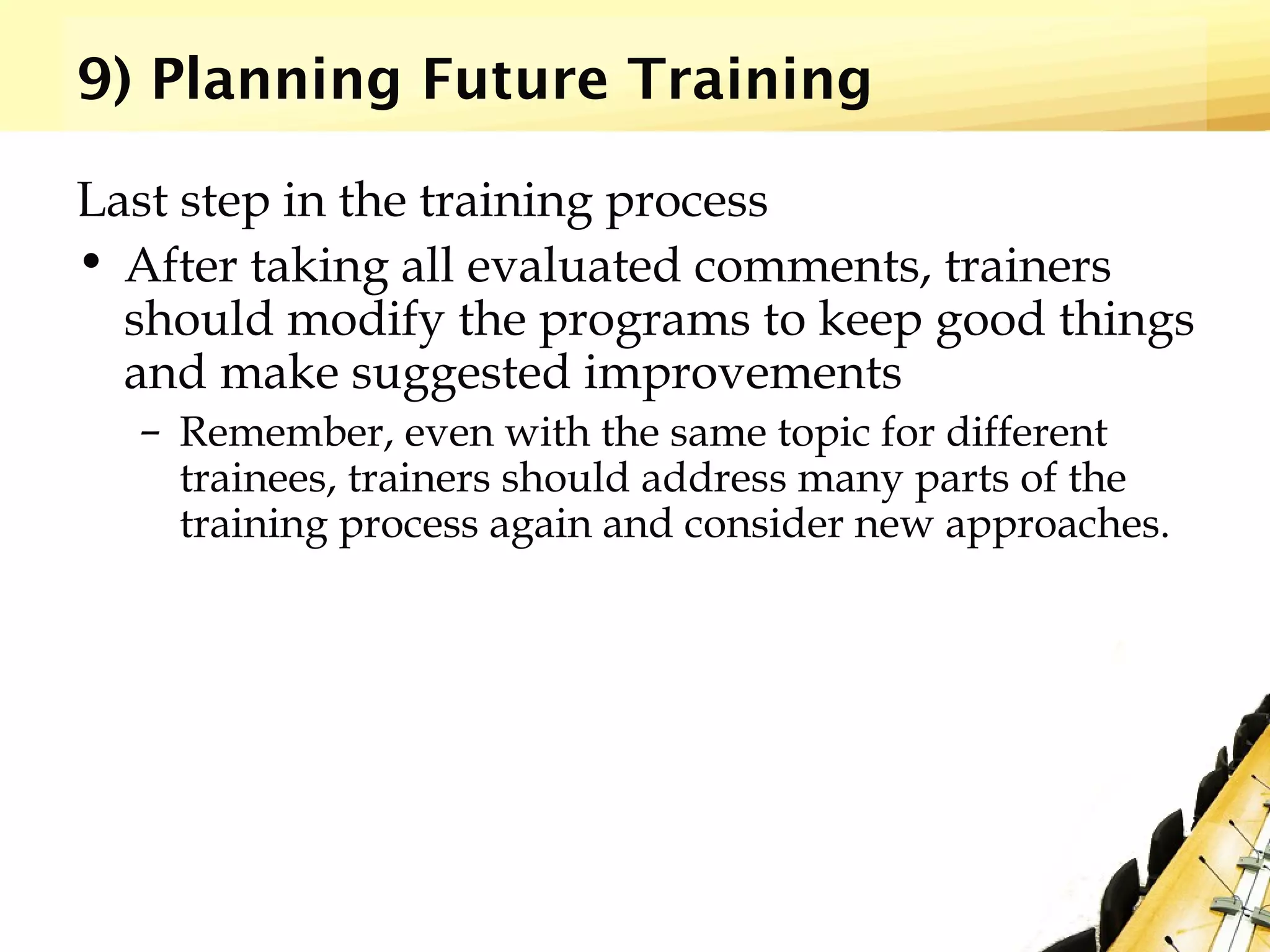 9) Planning Future Training
Last step in the training process
• After taking all evaluated comments, trainers
should modify the programs to keep good things
and make suggested improvements
– Remember, even with the same topic for different
trainees, trainers should address many parts of the
training process again and consider new approaches.
 