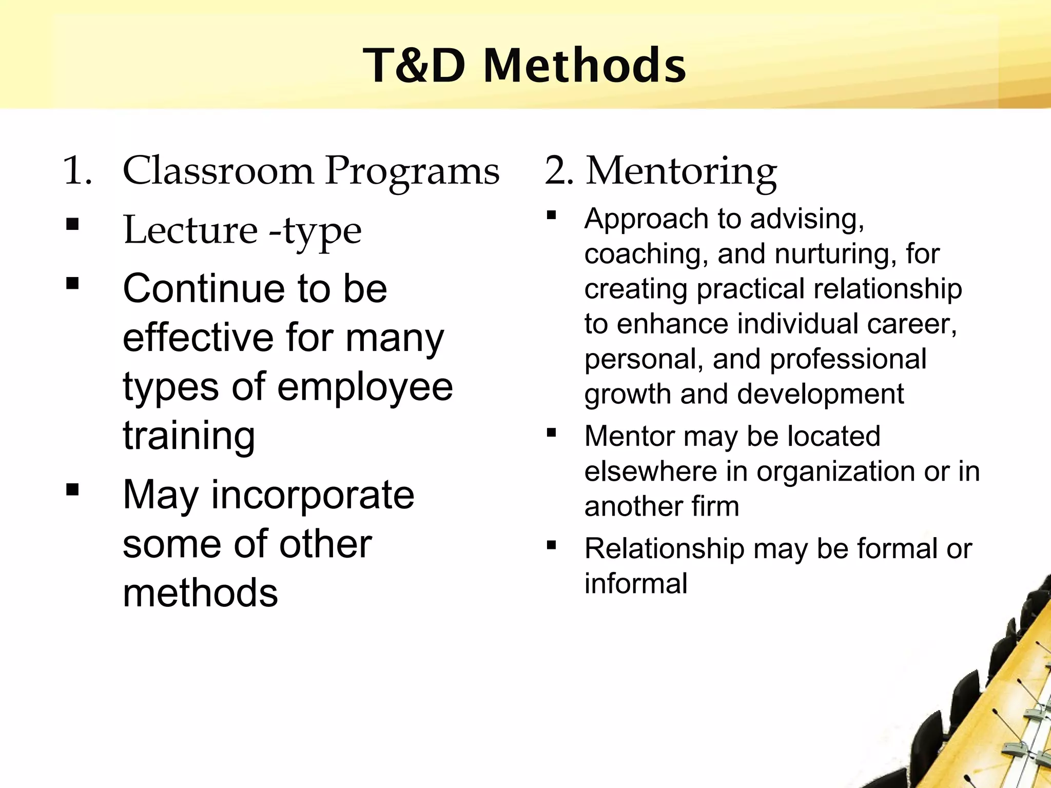 T&D Methods
1. Classroom Programs
 Lecture -type
 Continue to be
effective for many
types of employee
training
 May incorporate
some of other
methods
2. Mentoring
 Approach to advising,
coaching, and nurturing, for
creating practical relationship
to enhance individual career,
personal, and professional
growth and development
 Mentor may be located
elsewhere in organization or in
another firm
 Relationship may be formal or
informal
 