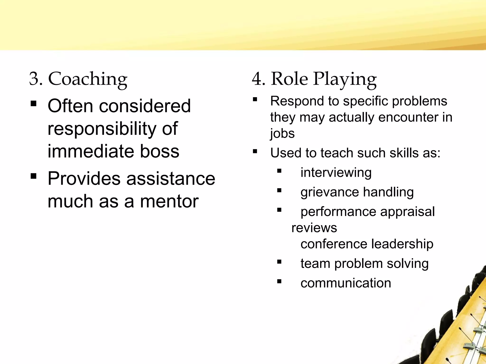 3. Coaching
 Often considered
responsibility of
immediate boss
 Provides assistance
much as a mentor
4. Role Playing
 Respond to specific problems
they may actually encounter in
jobs
 Used to teach such skills as:
 interviewing
 grievance handling
 performance appraisal
reviews
conference leadership
 team problem solving
 communication
 